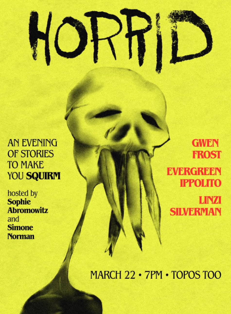 An event flyer for HORRID: an Evening of Stories to Make You Squirm, featuring an illustration of a scary guy with what looks like dead fish in his mouth. The event is March 22 7pm at Topos Too, hosted by Sophie Abromowitz and Simone Norman, featuring Gwen Frost, Evergreen Ippolito, and Linzi Silverman.