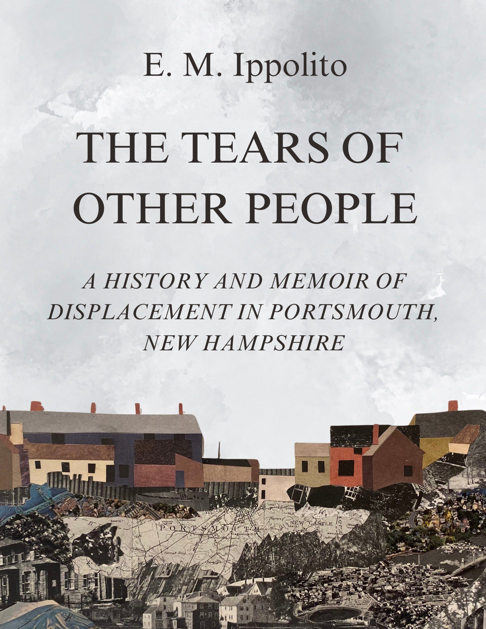 A book cover featuring a grey, cloudy backdrop with a collaged paper town in the foreground. Author is E. M. Ippolito, title is THE TEARS OF OTHER PEOPLE: A History and Memoir of Displacement in Portsmouth, New Hampshire. The paper town is made of pieces of local maps, black and white images of homes, and multicolor construction paper.